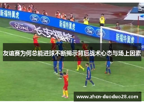 友谊赛为何总能进球不断揭示背后战术心态与场上因素