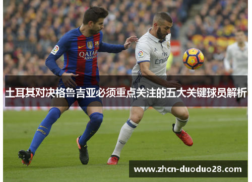 土耳其对决格鲁吉亚必须重点关注的五大关键球员解析