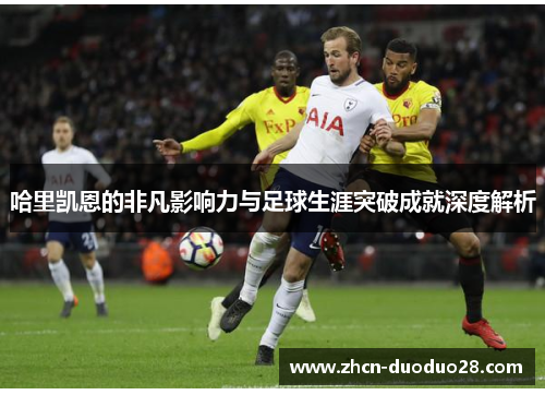 哈里凯恩的非凡影响力与足球生涯突破成就深度解析 哈里凯恩的非凡影响力与足球生涯突破成就深度解析